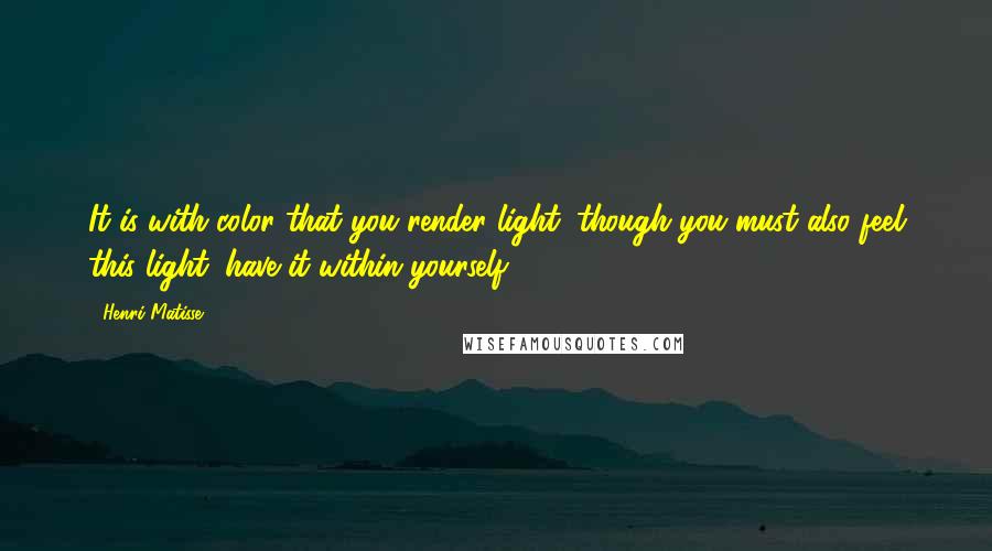 Henri Matisse Quotes: It is with color that you render light, though you must also feel this light, have it within yourself.