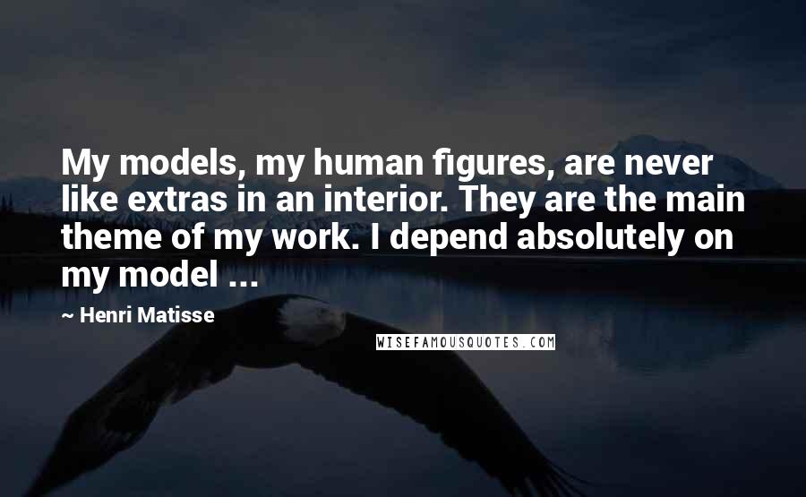 Henri Matisse Quotes: My models, my human figures, are never like extras in an interior. They are the main theme of my work. I depend absolutely on my model ...