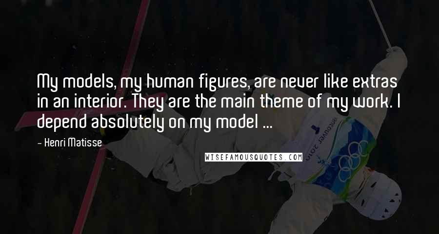 Henri Matisse Quotes: My models, my human figures, are never like extras in an interior. They are the main theme of my work. I depend absolutely on my model ...