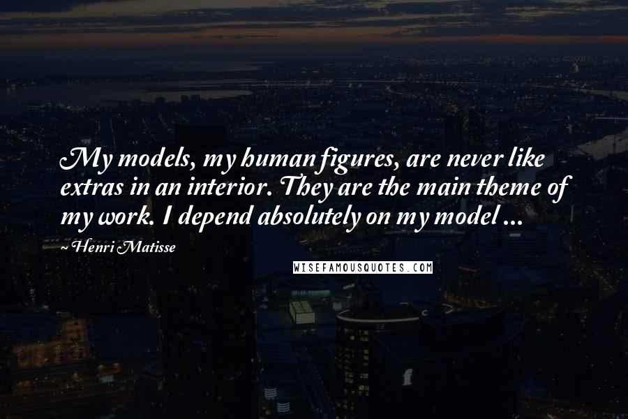 Henri Matisse Quotes: My models, my human figures, are never like extras in an interior. They are the main theme of my work. I depend absolutely on my model ...