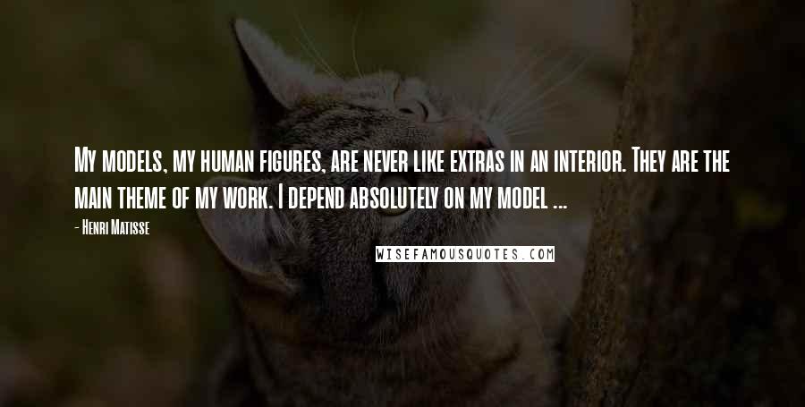 Henri Matisse Quotes: My models, my human figures, are never like extras in an interior. They are the main theme of my work. I depend absolutely on my model ...