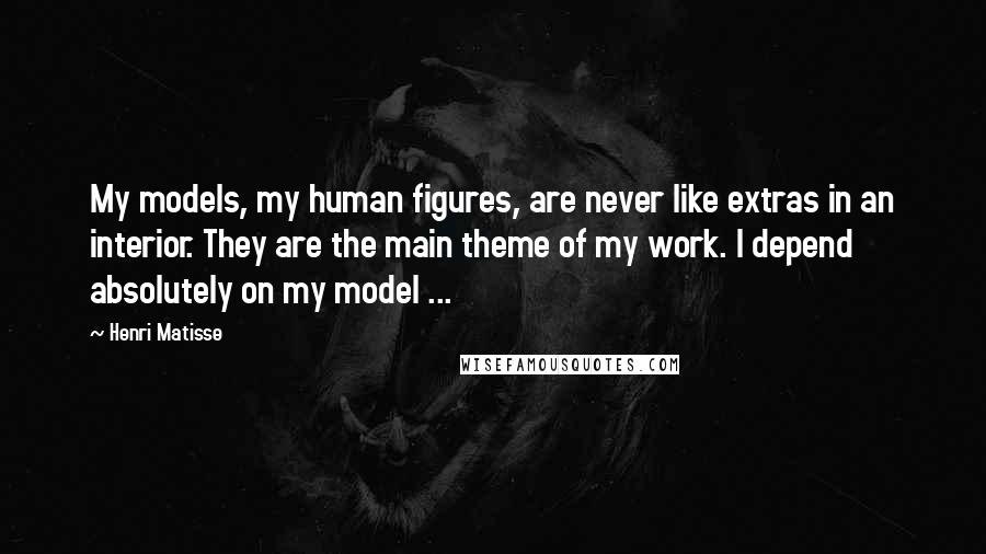 Henri Matisse Quotes: My models, my human figures, are never like extras in an interior. They are the main theme of my work. I depend absolutely on my model ...