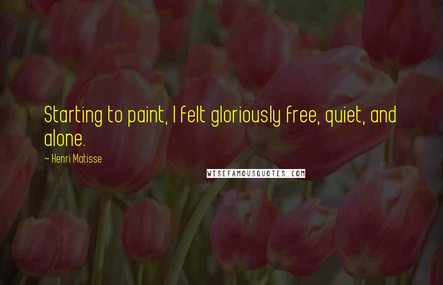 Henri Matisse Quotes: Starting to paint, I felt gloriously free, quiet, and alone.