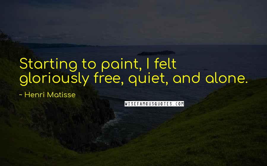 Henri Matisse Quotes: Starting to paint, I felt gloriously free, quiet, and alone.