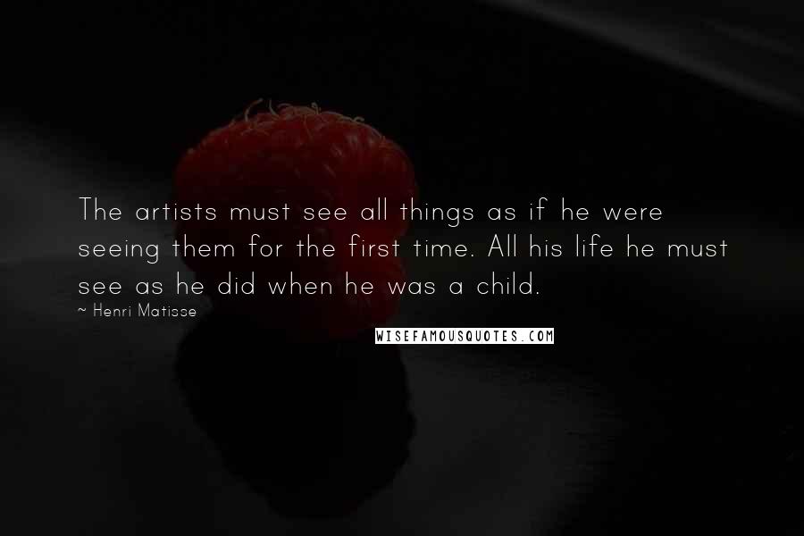 Henri Matisse Quotes: The artists must see all things as if he were seeing them for the first time. All his life he must see as he did when he was a child.