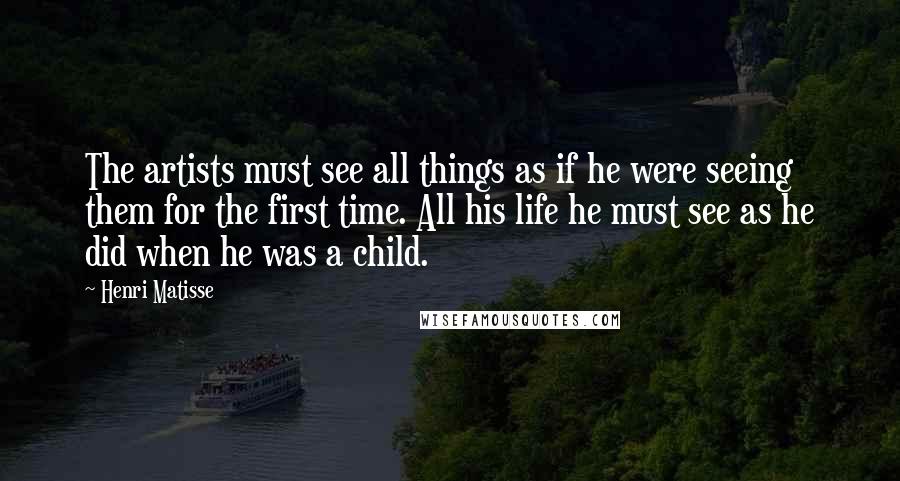 Henri Matisse Quotes: The artists must see all things as if he were seeing them for the first time. All his life he must see as he did when he was a child.
