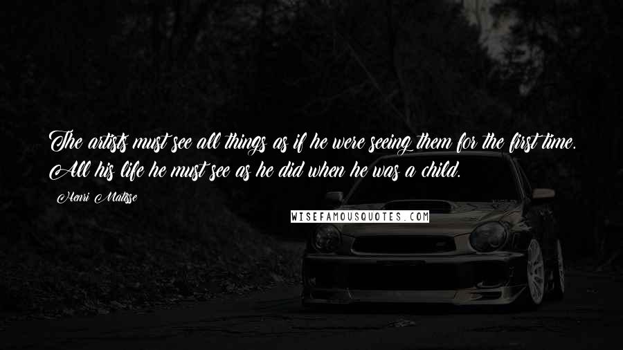 Henri Matisse Quotes: The artists must see all things as if he were seeing them for the first time. All his life he must see as he did when he was a child.