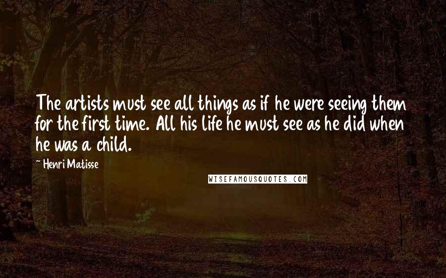 Henri Matisse Quotes: The artists must see all things as if he were seeing them for the first time. All his life he must see as he did when he was a child.