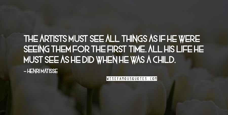 Henri Matisse Quotes: The artists must see all things as if he were seeing them for the first time. All his life he must see as he did when he was a child.