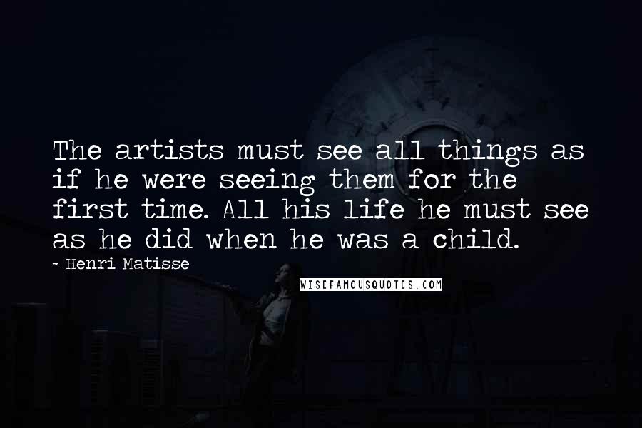 Henri Matisse Quotes: The artists must see all things as if he were seeing them for the first time. All his life he must see as he did when he was a child.