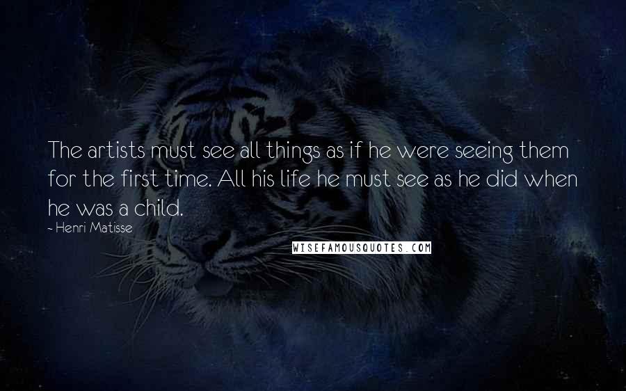 Henri Matisse Quotes: The artists must see all things as if he were seeing them for the first time. All his life he must see as he did when he was a child.