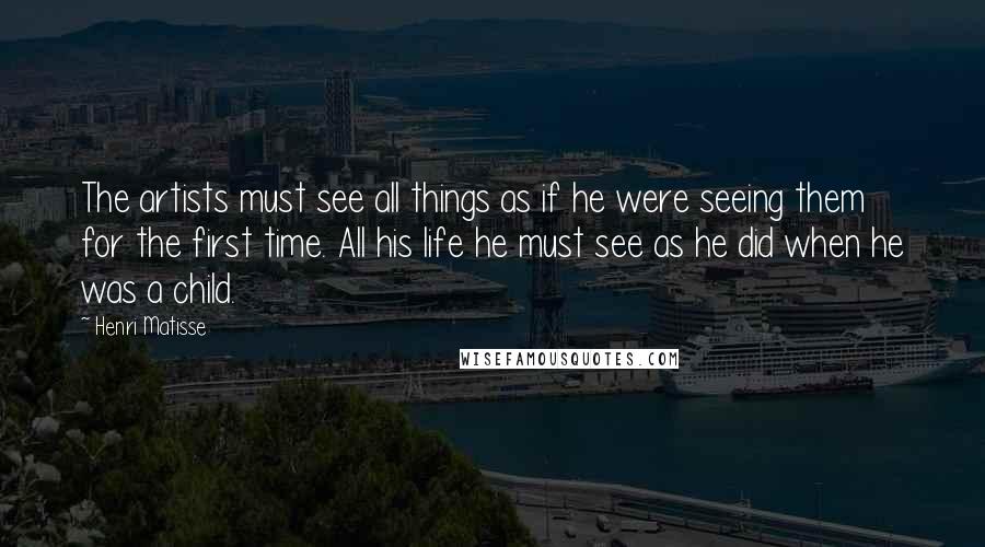 Henri Matisse Quotes: The artists must see all things as if he were seeing them for the first time. All his life he must see as he did when he was a child.