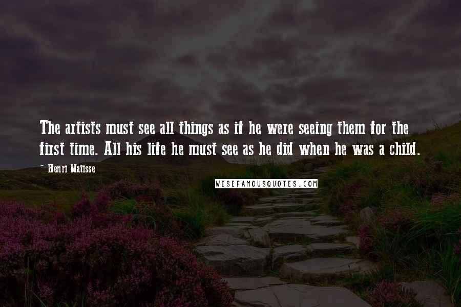 Henri Matisse Quotes: The artists must see all things as if he were seeing them for the first time. All his life he must see as he did when he was a child.