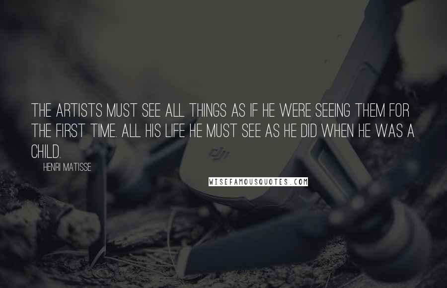 Henri Matisse Quotes: The artists must see all things as if he were seeing them for the first time. All his life he must see as he did when he was a child.