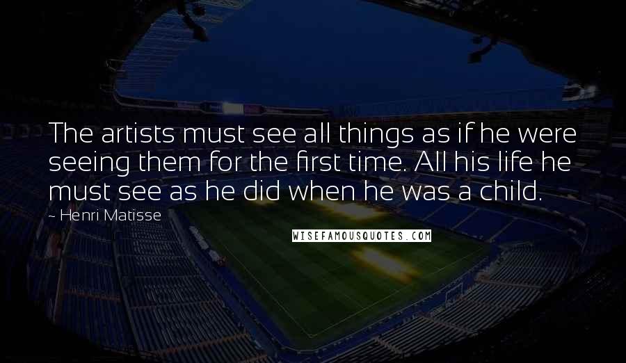 Henri Matisse Quotes: The artists must see all things as if he were seeing them for the first time. All his life he must see as he did when he was a child.