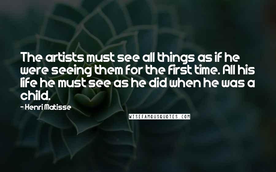 Henri Matisse Quotes: The artists must see all things as if he were seeing them for the first time. All his life he must see as he did when he was a child.