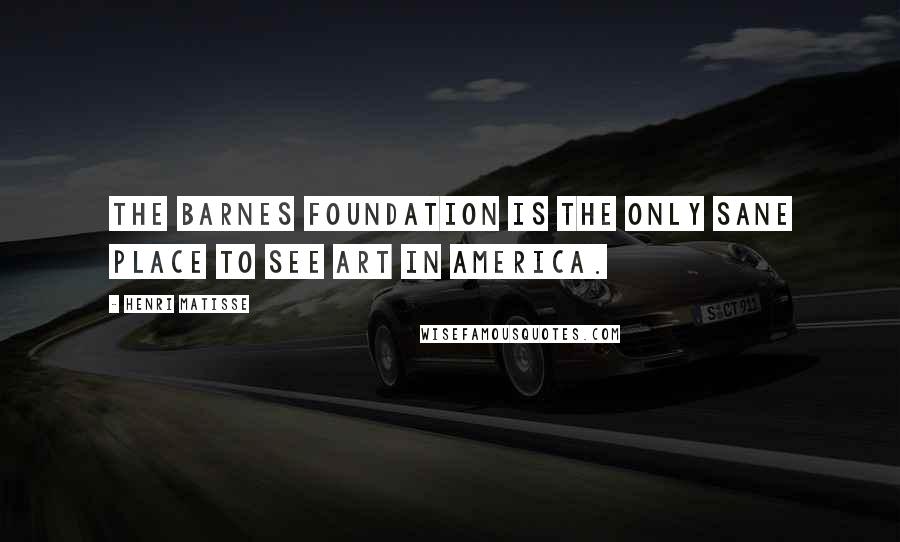 Henri Matisse Quotes: The Barnes Foundation is the only sane place to see art in America.