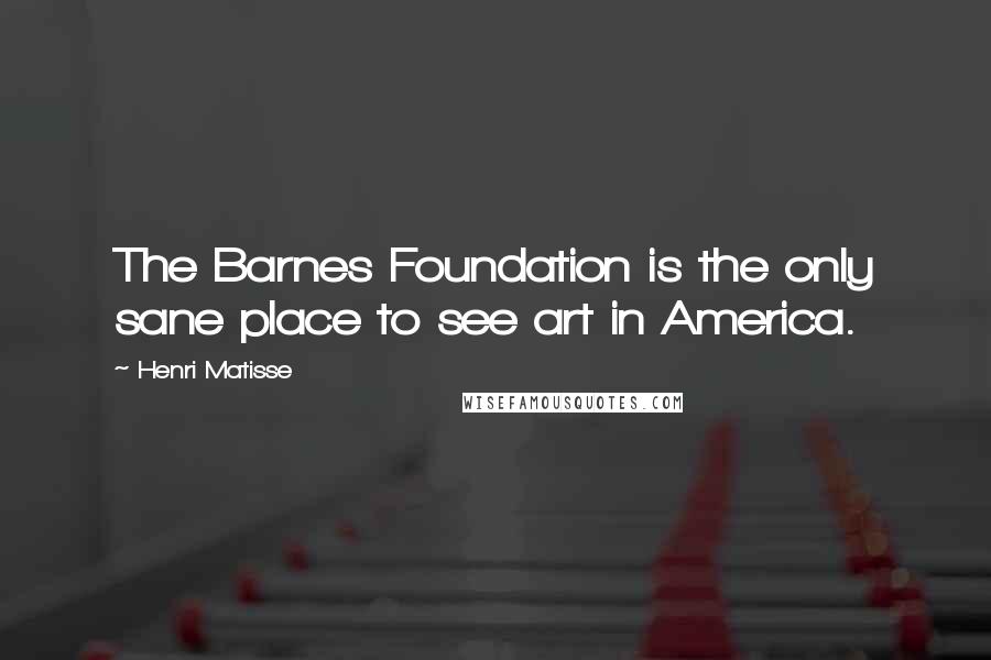 Henri Matisse Quotes: The Barnes Foundation is the only sane place to see art in America.