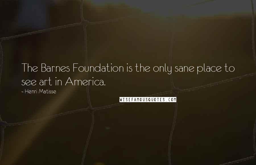 Henri Matisse Quotes: The Barnes Foundation is the only sane place to see art in America.