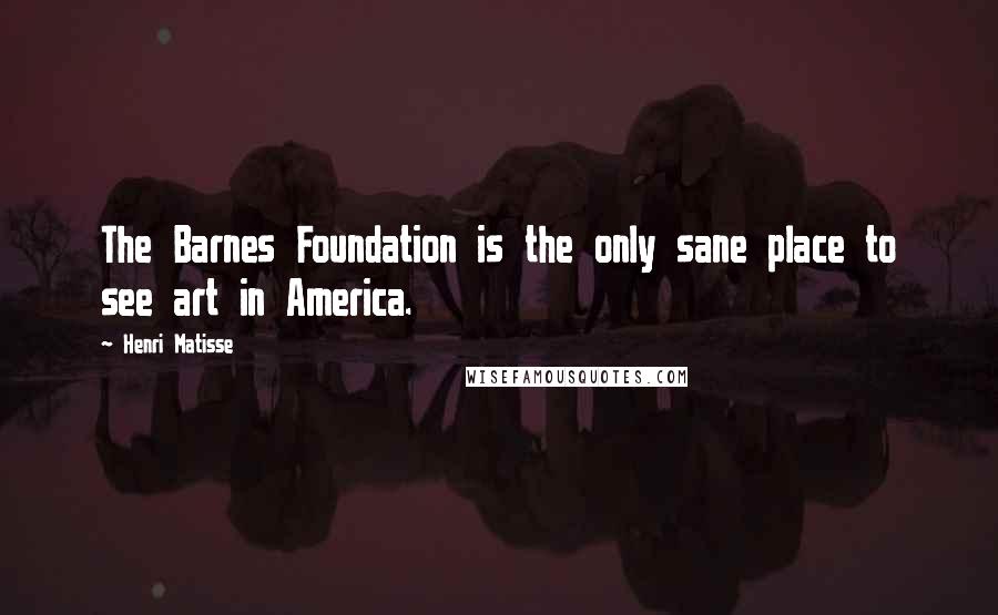Henri Matisse Quotes: The Barnes Foundation is the only sane place to see art in America.