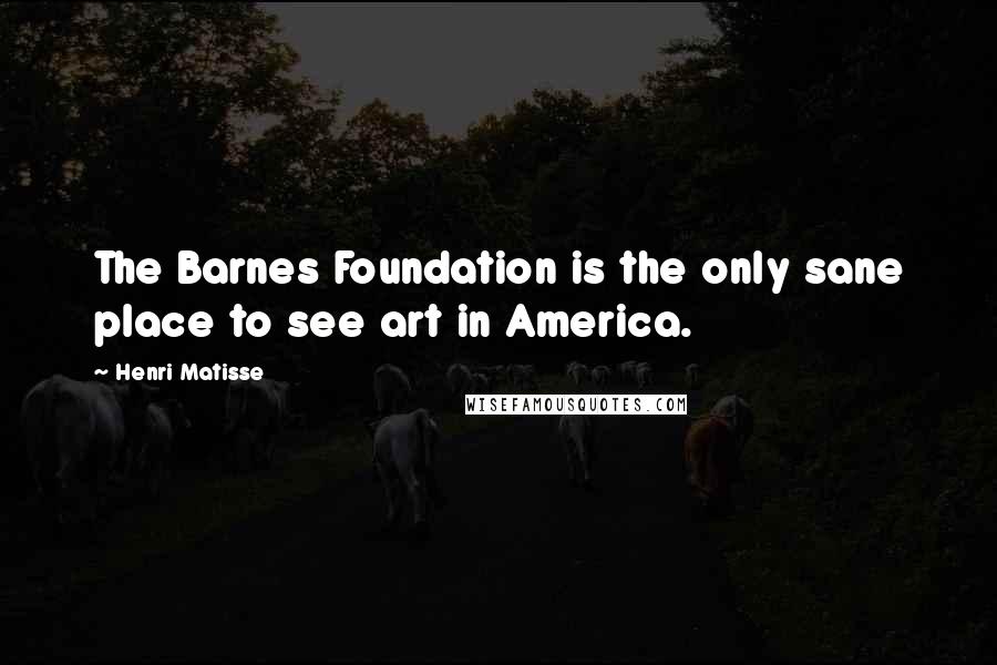 Henri Matisse Quotes: The Barnes Foundation is the only sane place to see art in America.