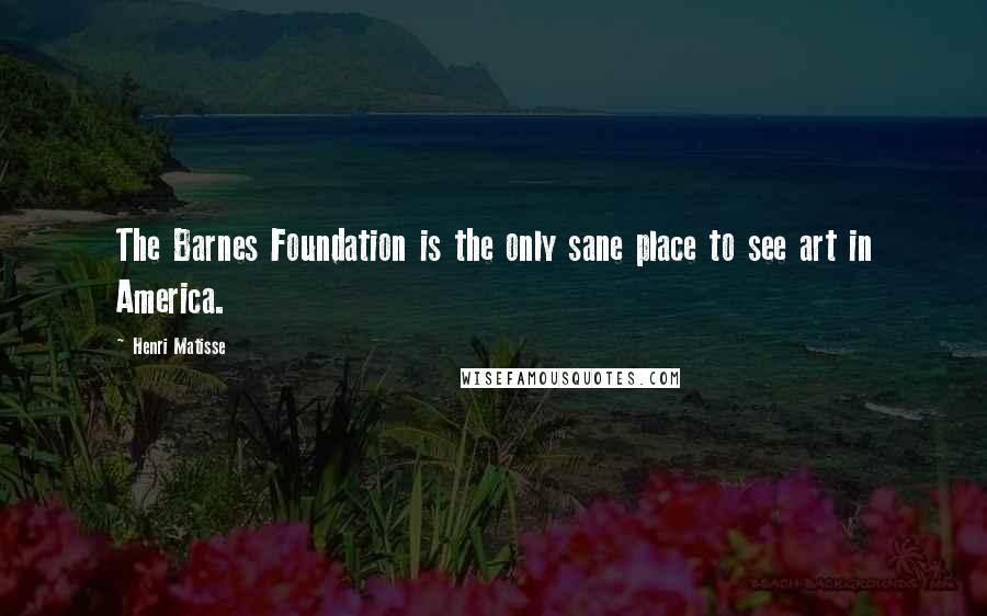 Henri Matisse Quotes: The Barnes Foundation is the only sane place to see art in America.
