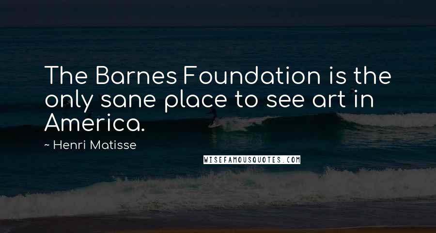 Henri Matisse Quotes: The Barnes Foundation is the only sane place to see art in America.