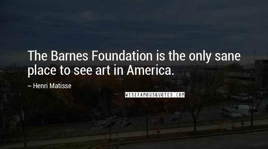 Henri Matisse Quotes: The Barnes Foundation is the only sane place to see art in America.