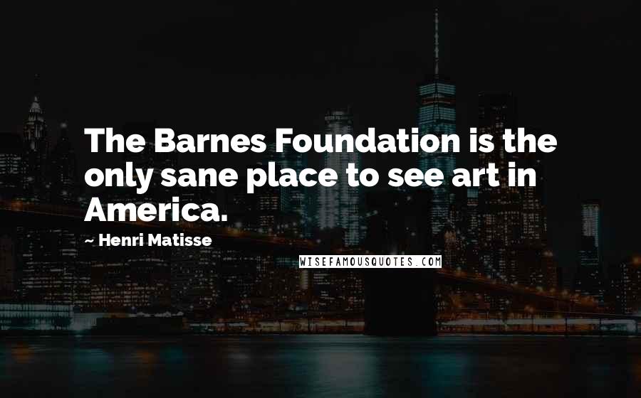 Henri Matisse Quotes: The Barnes Foundation is the only sane place to see art in America.