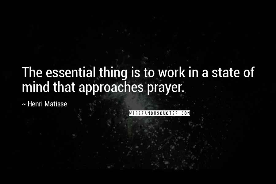 Henri Matisse Quotes: The essential thing is to work in a state of mind that approaches prayer.