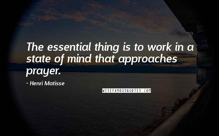 Henri Matisse Quotes: The essential thing is to work in a state of mind that approaches prayer.