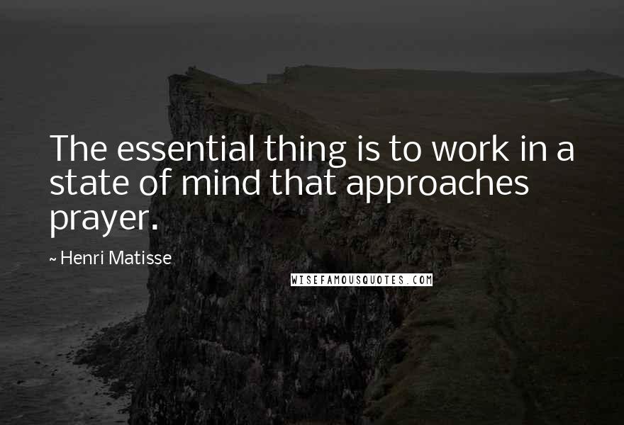 Henri Matisse Quotes: The essential thing is to work in a state of mind that approaches prayer.