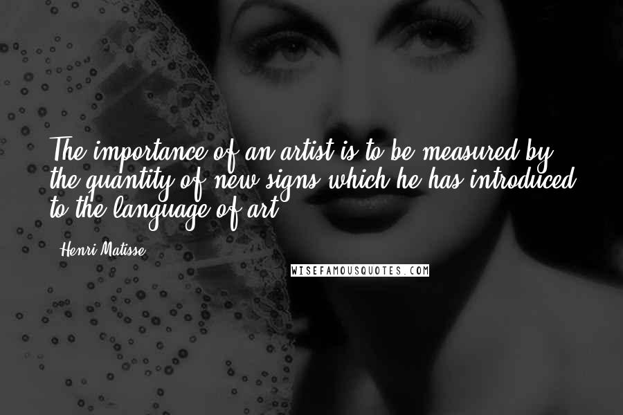 Henri Matisse Quotes: The importance of an artist is to be measured by the quantity of new signs which he has introduced to the language of art.