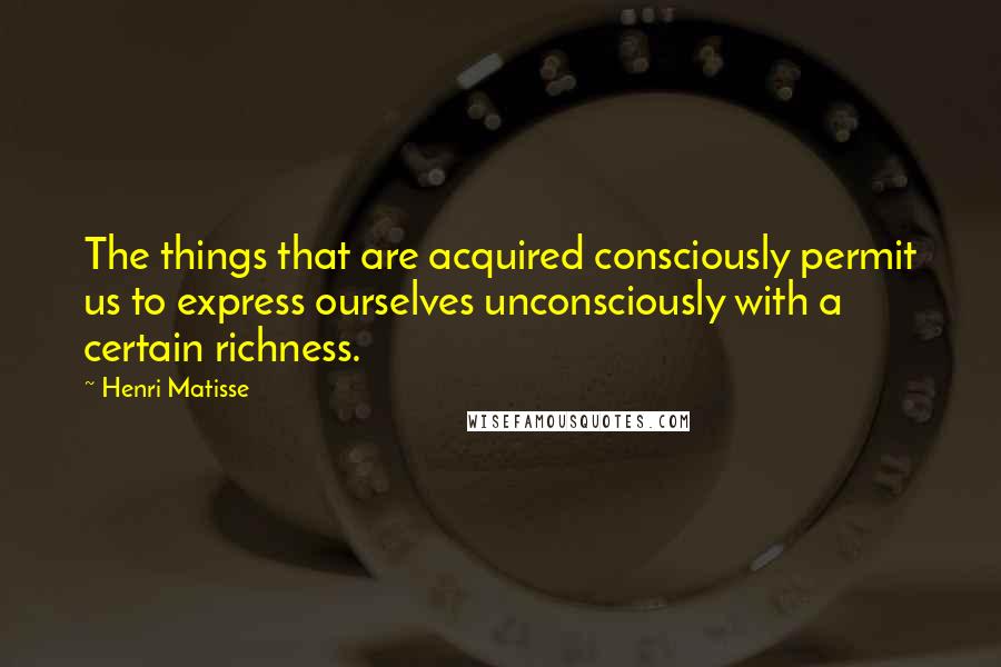 Henri Matisse Quotes: The things that are acquired consciously permit us to express ourselves unconsciously with a certain richness.