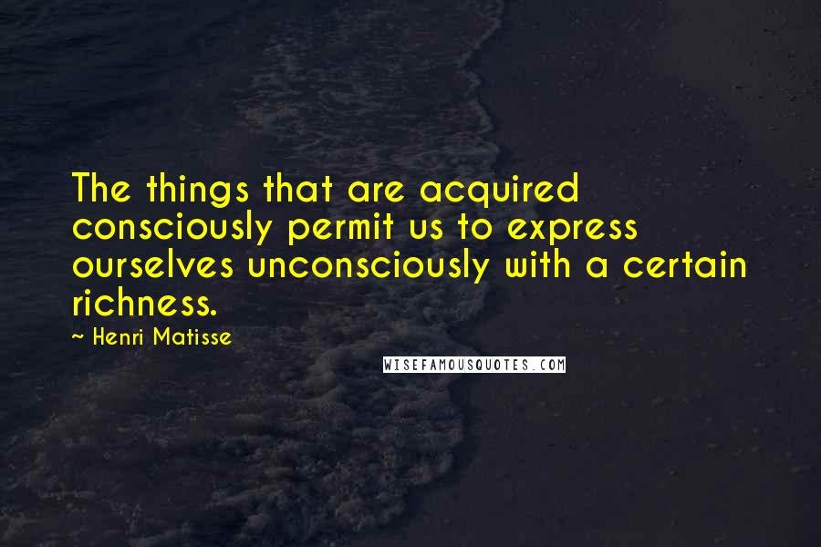 Henri Matisse Quotes: The things that are acquired consciously permit us to express ourselves unconsciously with a certain richness.