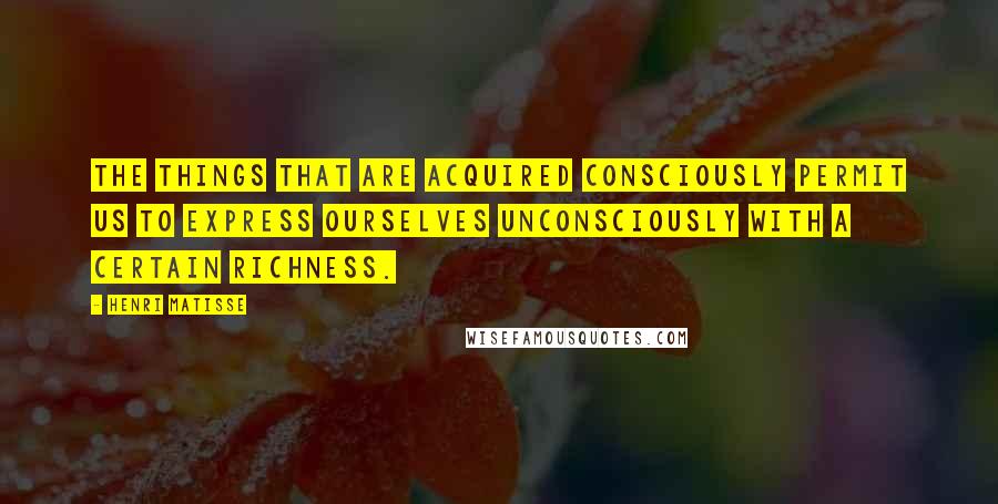 Henri Matisse Quotes: The things that are acquired consciously permit us to express ourselves unconsciously with a certain richness.