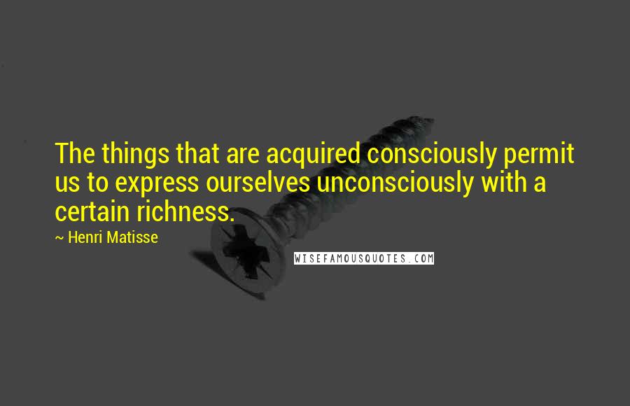 Henri Matisse Quotes: The things that are acquired consciously permit us to express ourselves unconsciously with a certain richness.