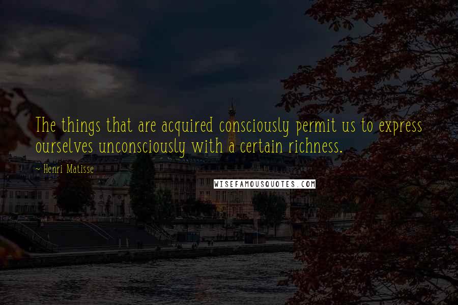Henri Matisse Quotes: The things that are acquired consciously permit us to express ourselves unconsciously with a certain richness.