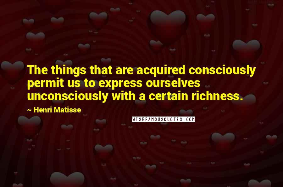 Henri Matisse Quotes: The things that are acquired consciously permit us to express ourselves unconsciously with a certain richness.