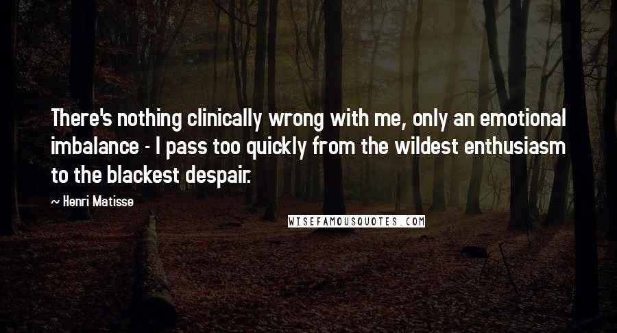 Henri Matisse Quotes: There's nothing clinically wrong with me, only an emotional imbalance - I pass too quickly from the wildest enthusiasm to the blackest despair.