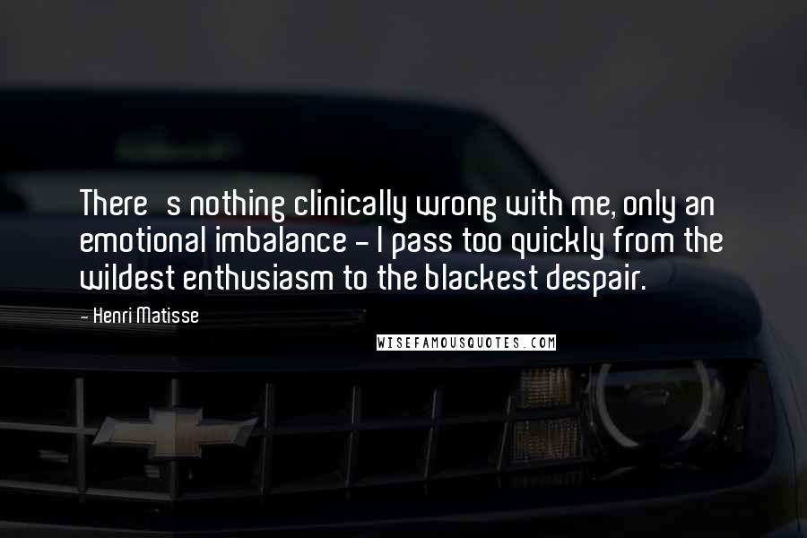 Henri Matisse Quotes: There's nothing clinically wrong with me, only an emotional imbalance - I pass too quickly from the wildest enthusiasm to the blackest despair.