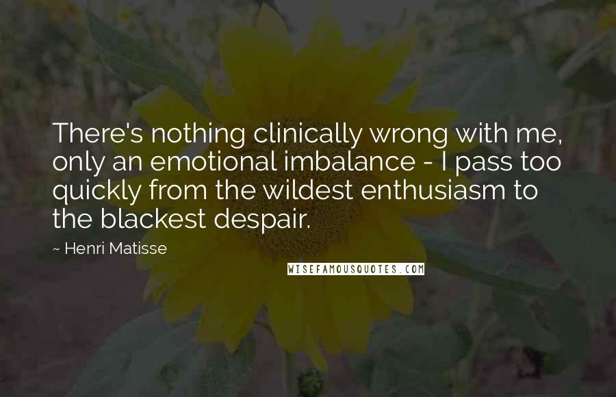 Henri Matisse Quotes: There's nothing clinically wrong with me, only an emotional imbalance - I pass too quickly from the wildest enthusiasm to the blackest despair.