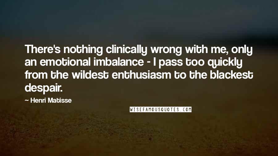 Henri Matisse Quotes: There's nothing clinically wrong with me, only an emotional imbalance - I pass too quickly from the wildest enthusiasm to the blackest despair.