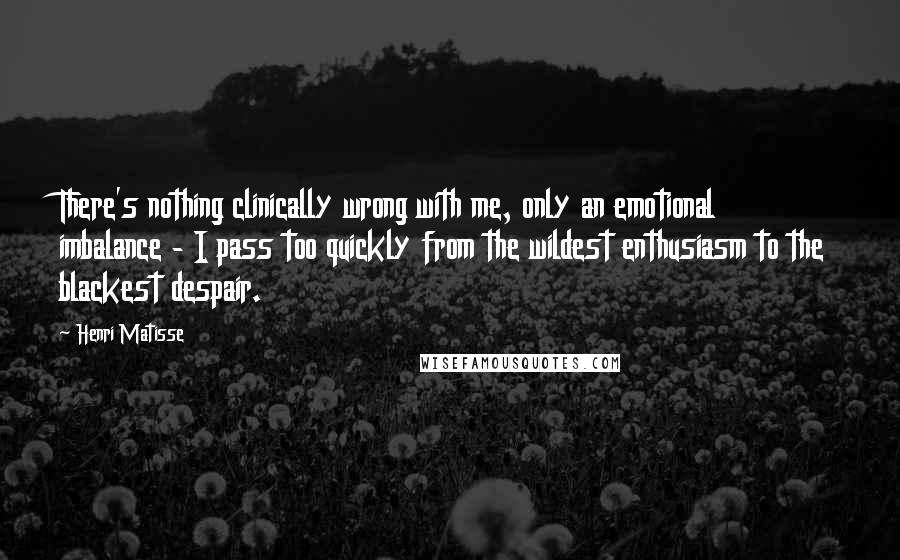 Henri Matisse Quotes: There's nothing clinically wrong with me, only an emotional imbalance - I pass too quickly from the wildest enthusiasm to the blackest despair.