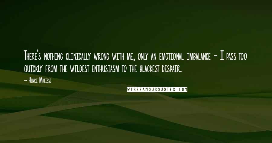 Henri Matisse Quotes: There's nothing clinically wrong with me, only an emotional imbalance - I pass too quickly from the wildest enthusiasm to the blackest despair.