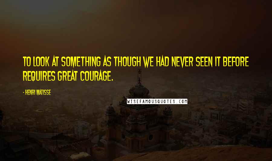 Henri Matisse Quotes: To look at something as though we had never seen it before requires great courage.