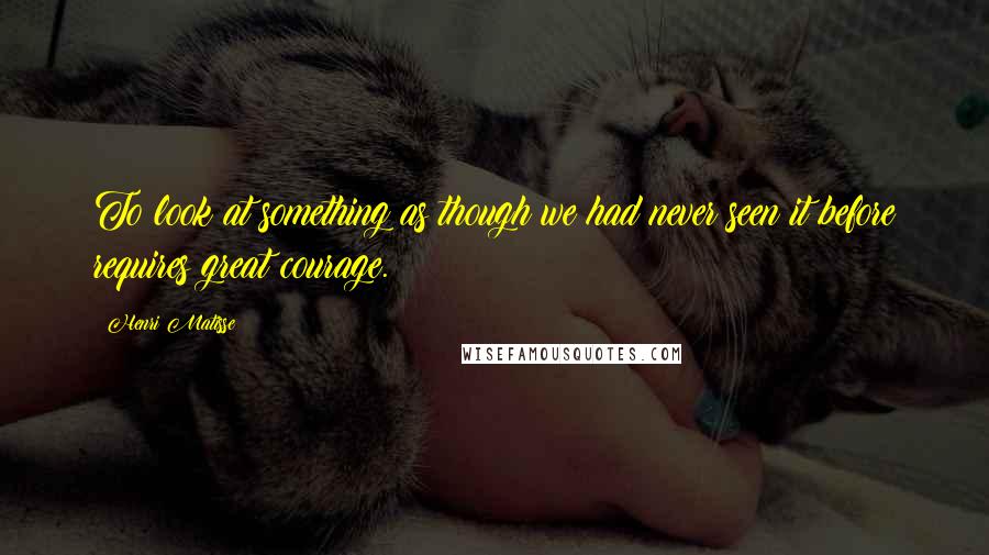 Henri Matisse Quotes: To look at something as though we had never seen it before requires great courage.