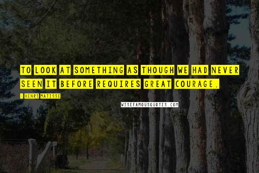 Henri Matisse Quotes: To look at something as though we had never seen it before requires great courage.