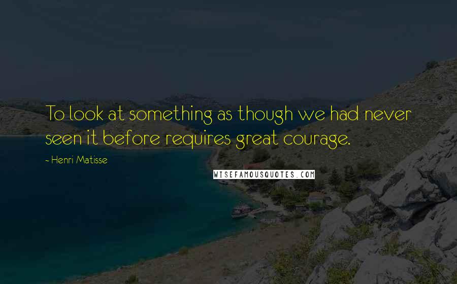 Henri Matisse Quotes: To look at something as though we had never seen it before requires great courage.