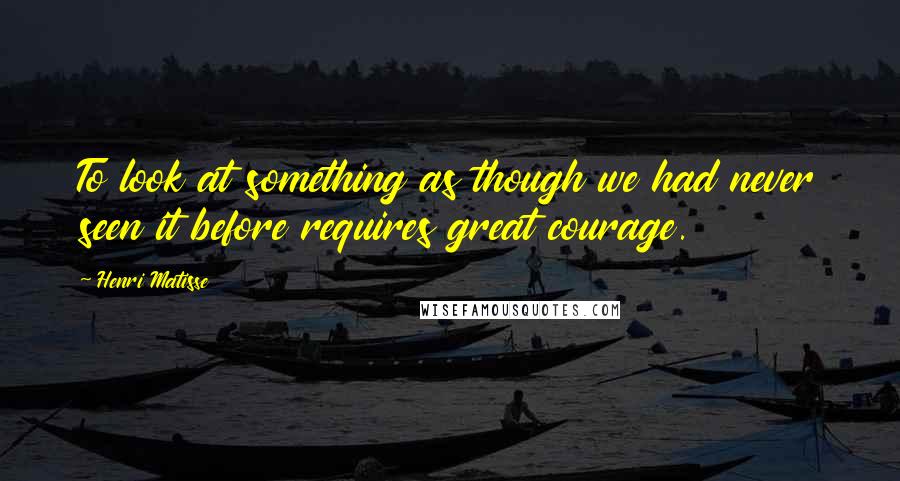 Henri Matisse Quotes: To look at something as though we had never seen it before requires great courage.